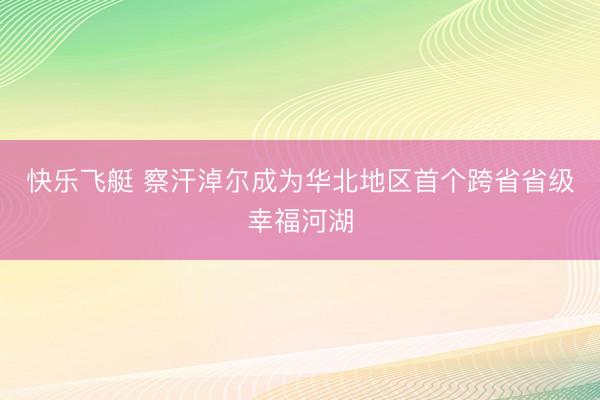 快乐飞艇 察汗淖尔成为华北地区首个跨省省级幸福河湖