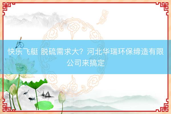 快乐飞艇 脱硫需求大？河北华瑞环保缔造有限公司来搞定