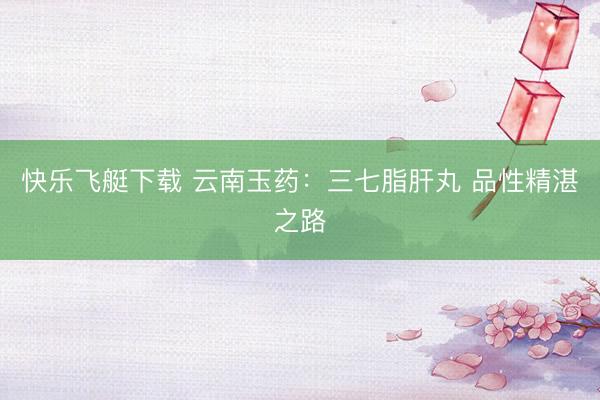 快乐飞艇下载 云南玉药：三七脂肝丸 品性精湛之路