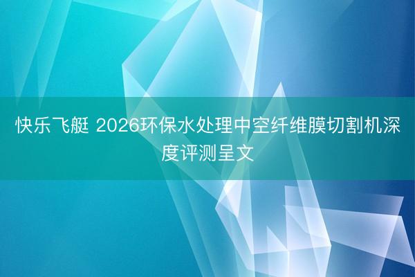 快乐飞艇 2026环保水处理中空纤维膜切割机深度评测呈文