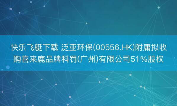 快乐飞艇下载 泛亚环保(00556.HK)附庸拟收购喜来鹿品牌科罚(广州)有限公司51%股权