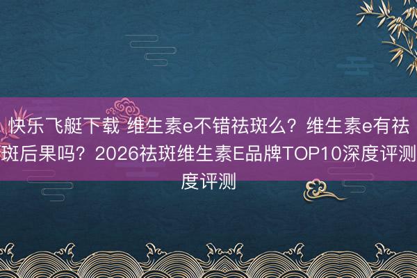 快乐飞艇下载 维生素e不错祛斑么？维生素e有祛斑后果吗？2026祛斑维生素E品牌TOP10深度评测