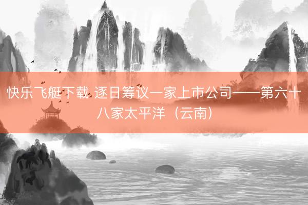快乐飞艇下载 逐日筹议一家上市公司——第六十八家太平洋（云南）