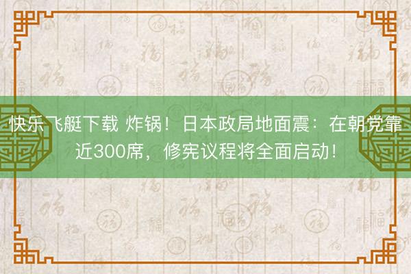 快乐飞艇下载 炸锅！日本政局地面震：在朝党靠近300席，修宪议程将全面启动！