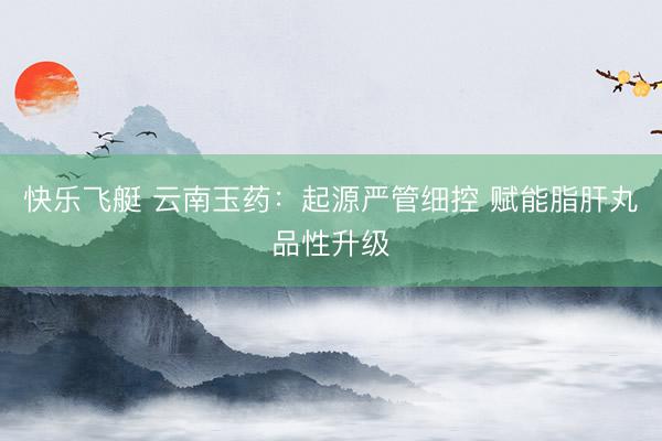快乐飞艇 云南玉药：起源严管细控 赋能脂肝丸品性升级