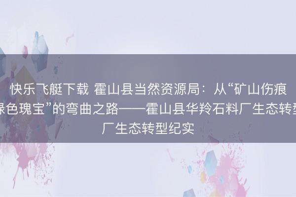 快乐飞艇下载 霍山县当然资源局:从“矿山伤痕”到“绿色瑰宝”的弯曲之路——霍山县华羚石料厂生态转型纪实