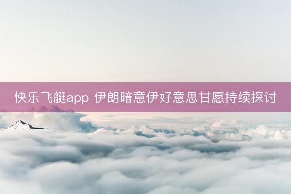 快乐飞艇app 伊朗暗意伊好意思甘愿持续探讨