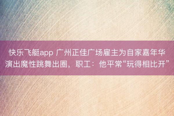 快乐飞艇app 广州正佳广场雇主为自家嘉年华演出魔性跳舞出圈，职工：他平常“玩得相比开”