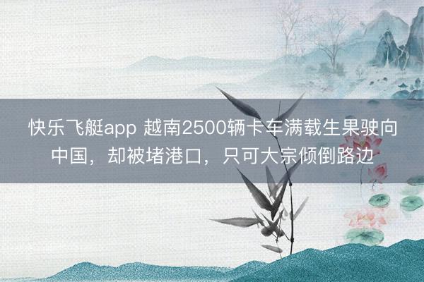 快乐飞艇app 越南2500辆卡车满载生果驶向中国，却被堵港口，只可大宗倾倒路边