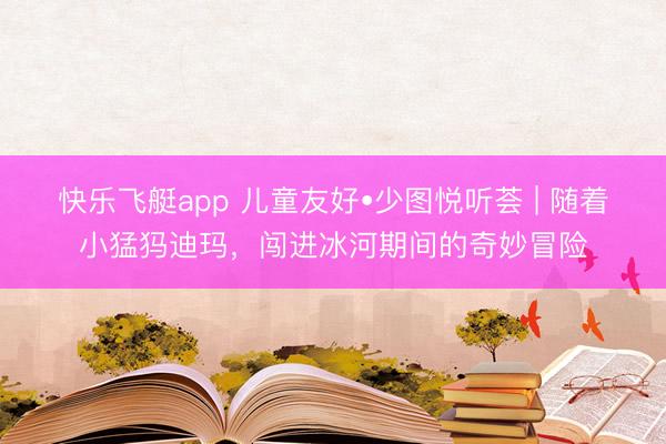 快乐飞艇app 儿童友好•少图悦听荟 | 随着小猛犸迪玛，闯进冰河期间的奇妙冒险