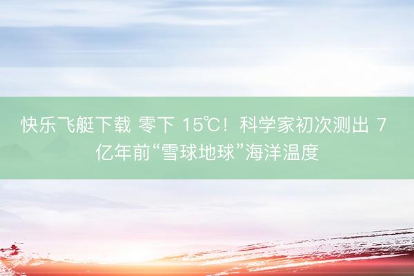 快乐飞艇下载 零下 15℃！科学家初次测出 7 亿年前“雪球地球”海洋温度