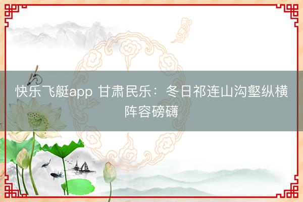 快乐飞艇app 甘肃民乐：冬日祁连山沟壑纵横阵容磅礴