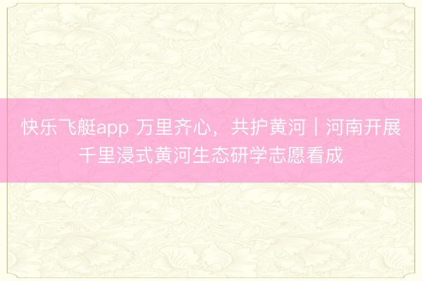 快乐飞艇app 万里齐心，共护黄河｜河南开展千里浸式黄河生态研学志愿看成