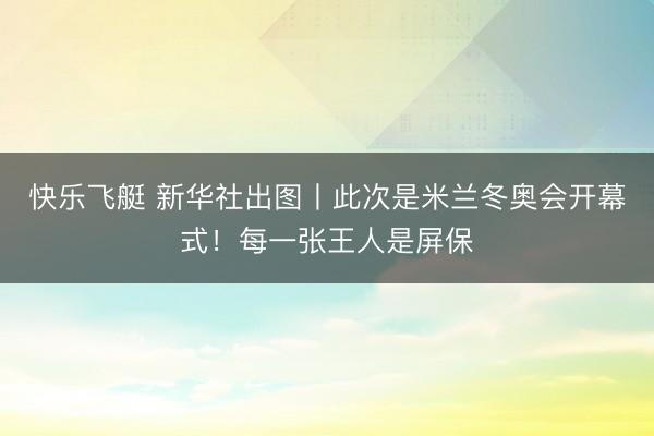 快乐飞艇 新华社出图丨此次是米兰冬奥会开幕式！每一张王人是屏保
