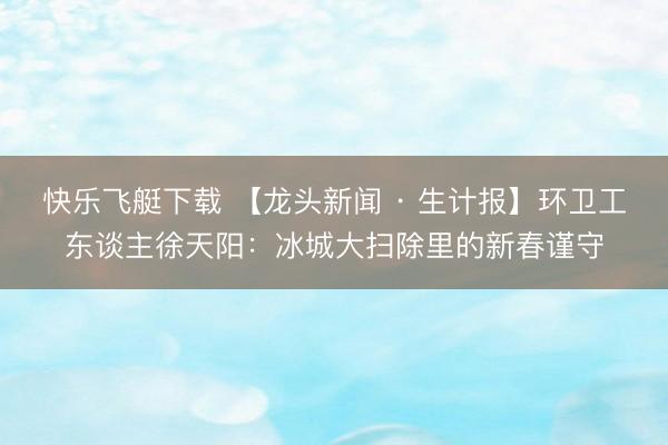 快乐飞艇下载 【龙头新闻 · 生计报】环卫工东谈主徐天阳：冰城大扫除里的新春谨守