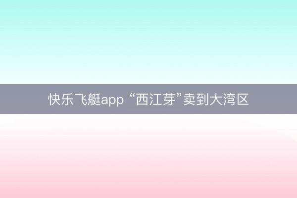快乐飞艇app “西江芽”卖到大湾区