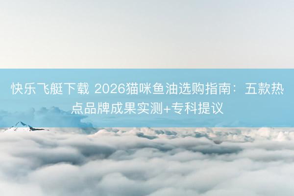 快乐飞艇下载 2026猫咪鱼油选购指南：五款热点品牌成果实测+专科提议