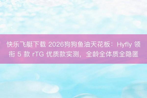 快乐飞艇下载 2026狗狗鱼油天花板：Hyfly 领衔 5 款 rTG 优质款实测，全龄全体质全隐匿