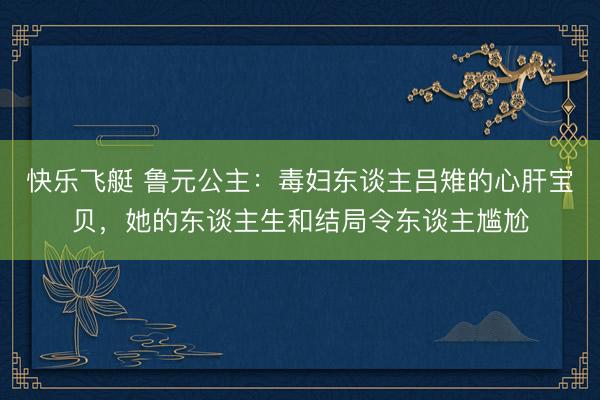 快乐飞艇 鲁元公主:毒妇东谈主吕雉的心肝宝贝,她的东谈主生和结局令东谈主尴尬