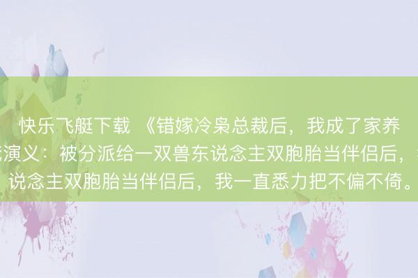 快乐飞艇下载 《错嫁冷枭总裁后，我成了家养白蟾光》司曜霆司宇梵演义：被分派给一双兽东说念主双胞胎当伴侣后，我一直悉力把不偏不倚。