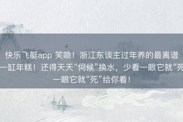 快乐飞艇app 笑喷！浙江东谈主过年养的最离谱“宠物”：一缸年糕！还得天天“伺候”换水，少看一眼它就“死”给你看！