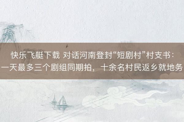 快乐飞艇下载 对话河南登封“短剧村”村支书：一天最多三个剧组同期拍，十余名村民返乡就地务