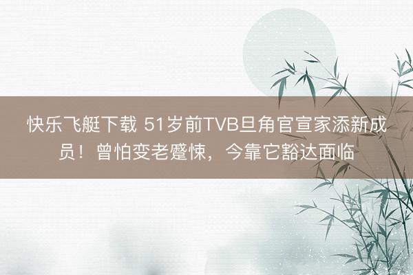 快乐飞艇下载 51岁前TVB旦角官宣家添新成员！曾怕变老蹙悚，今靠它豁达面临