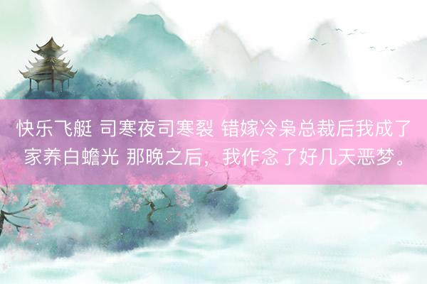 快乐飞艇 司寒夜司寒裂 错嫁冷枭总裁后我成了家养白蟾光 那晚之后，我作念了好几天恶梦。