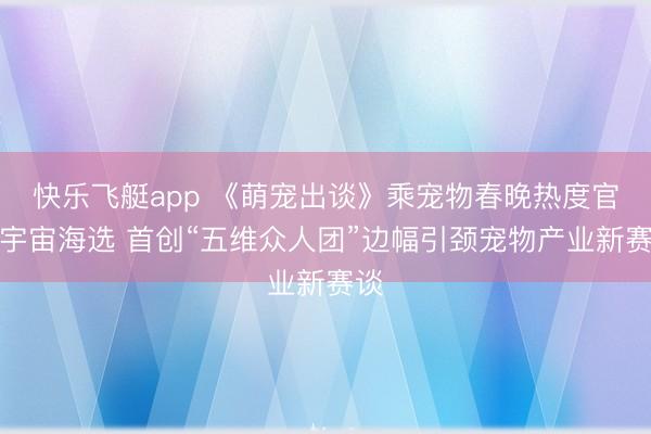快乐飞艇app 《萌宠出谈》乘宠物春晚热度官宣宇宙海选 首创“五维众人团”边幅引颈宠物产业新赛谈