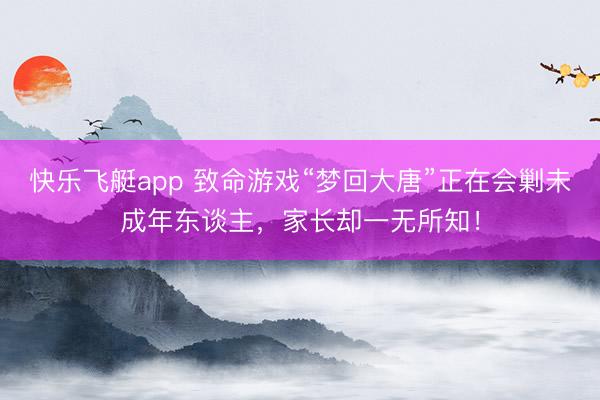 快乐飞艇app 致命游戏“梦回大唐”正在会剿未成年东谈主，家长却一无所知！