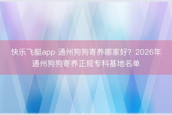 快乐飞艇app 通州狗狗寄养哪家好?2026年通州狗狗寄养正规专科基地名单