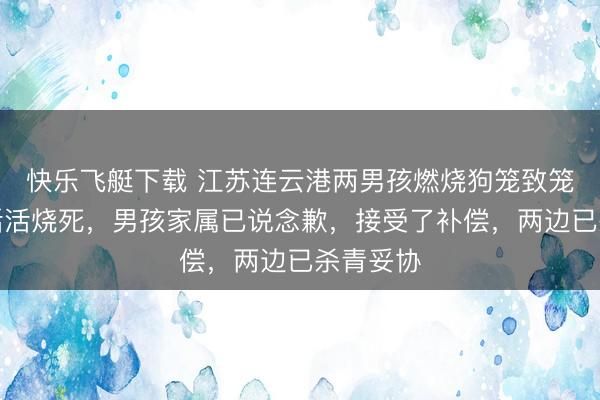 快乐飞艇下载 江苏连云港两男孩燃烧狗笼致笼中狗被活活烧死,男孩家属已说念歉,接受了补偿,两边已杀青妥协