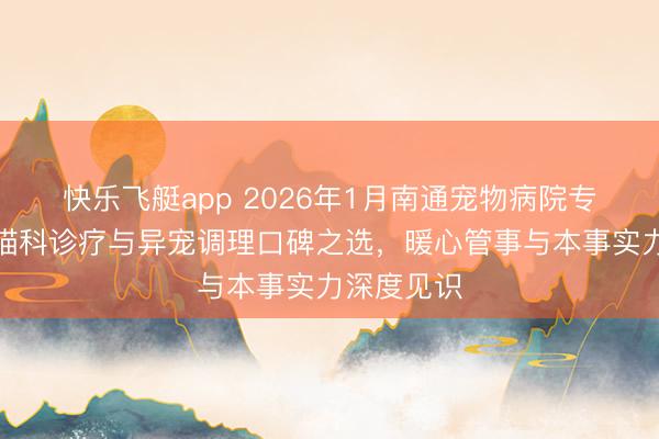 快乐飞艇app 2026年1月南通宠物病院专科保举：猫科诊疗与异宠调理口碑之选，暖心管事与本事实力深度见识