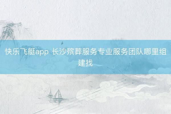 快乐飞艇app 长沙殡葬服务专业服务团队哪里组建找