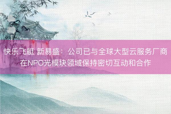 快乐飞艇 新易盛：公司已与全球大型云服务厂商在NPO光模块领域保持密切互动和合作