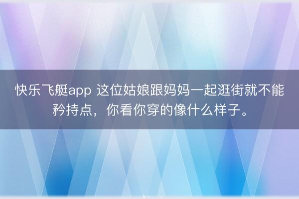 快乐飞艇app 这位姑娘跟妈妈一起逛街就不能矜持点，你看你穿的像什么样子。