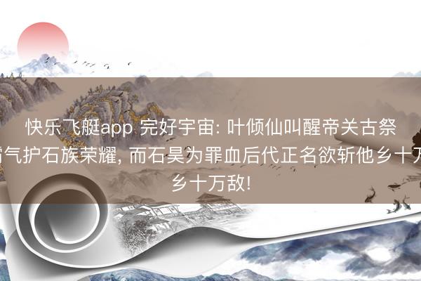 快乐飞艇app 完好宇宙: 叶倾仙叫醒帝关古祭坛霸气护石族荣耀， 而石昊为罪血后代正名欲斩他乡十万敌!