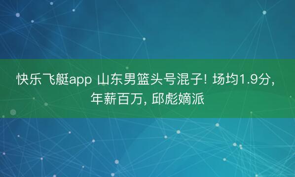 快乐飞艇app 山东男篮头号混子! 场均1.9分， 年薪百万， 邱彪嫡派