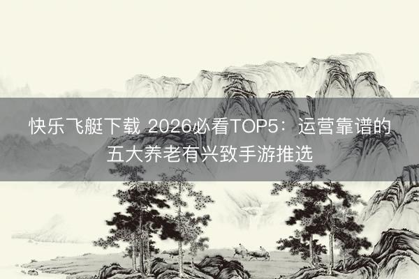 快乐飞艇下载 2026必看TOP5：运营靠谱的五大养老有兴致手游推选