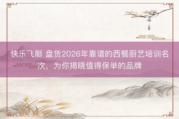 快乐飞艇 盘货2026年靠谱的西餐厨艺培训名次,为你揭晓值得保举的品牌