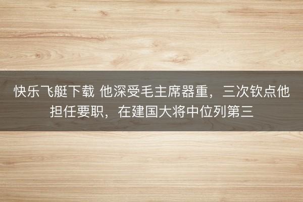 快乐飞艇下载 他深受毛主席器重，三次钦点他担任要职，在建国大将中位列第三