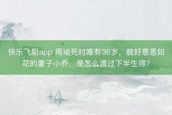 快乐飞艇app 周瑜死时唯有36岁，貌好意思如花的妻子小乔，是怎么渡过下半生得？