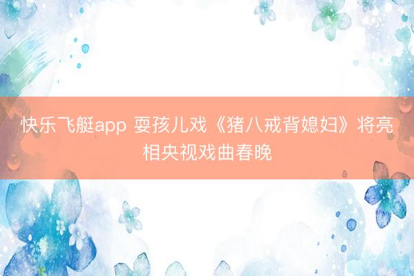 快乐飞艇app 耍孩儿戏《猪八戒背媳妇》将亮相央视戏曲春晚