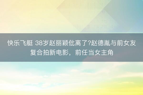 快乐飞艇 38岁赵丽颖仳离了?赵德胤与前女友复合拍新电影，前任当女主角