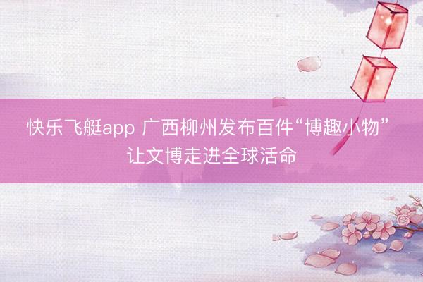 快乐飞艇app 广西柳州发布百件“博趣小物” 让文博走进全球活命