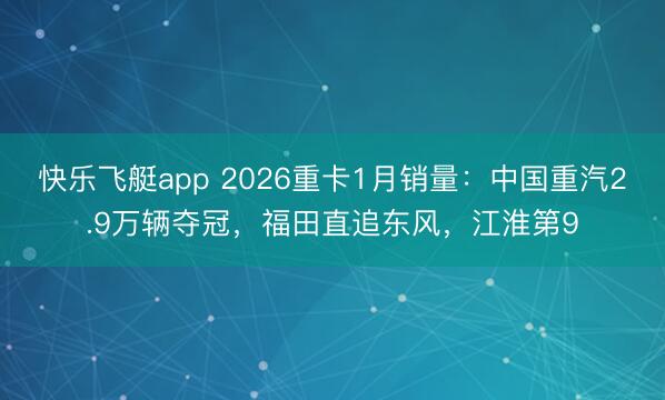 快乐飞艇app 2026重卡1月销量：中国重汽2.9万辆夺冠，福田直追东风，江淮第9