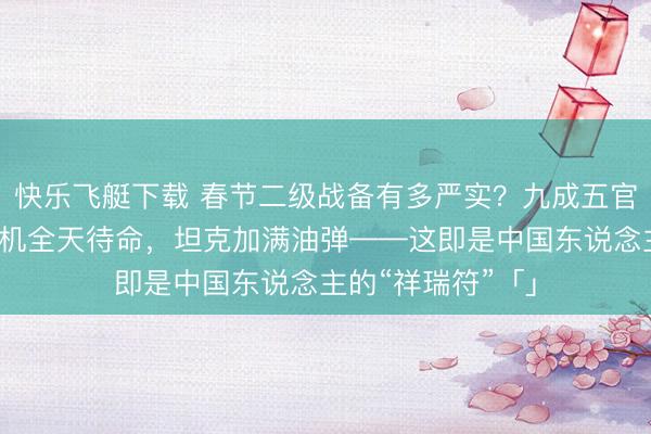 快乐飞艇下载 春节二级战备有多严实?九成五官兵取消放假,战机全天待命,坦克加满油弹——这即是中国东说念主的“祥瑞符”「」