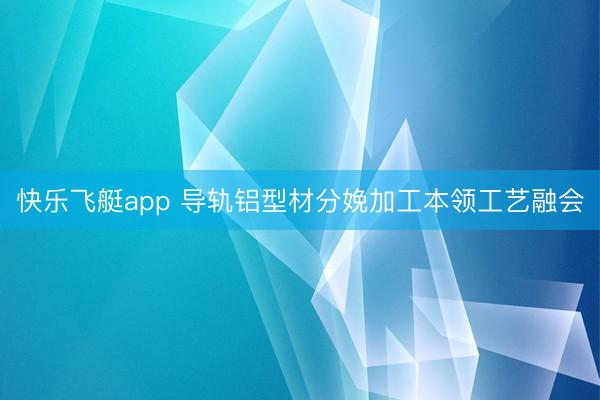 快乐飞艇app 导轨铝型材分娩加工本领工艺融会