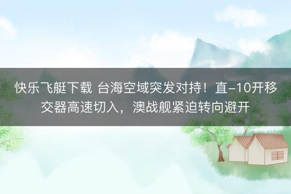 快乐飞艇下载 台海空域突发对持!直-10开移交器高速切入,澳战舰紧迫转向避开