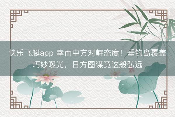 快乐飞艇app 幸而中方对峙态度!垂钓岛覆盖巧妙曝光,日方图谋竟这般弘远